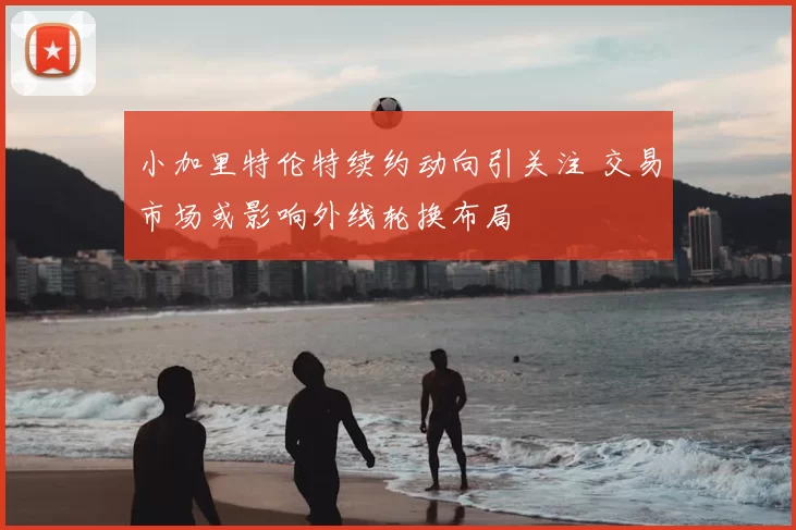 小加里特伦特续约动向引关注 交易市场或影响外线轮换布局