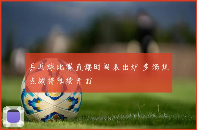 乒乓球比赛直播时间表出炉 多场焦点战将陆续开打