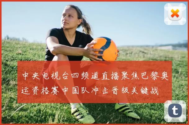 中央电视台四频道直播聚焦巴黎奥运资格赛中国队冲击晋级关键战