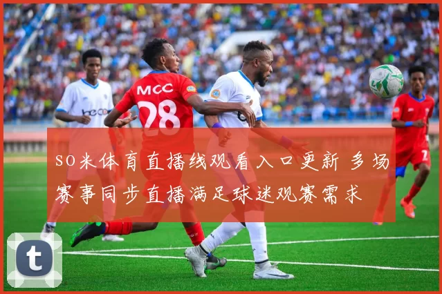 so米体育直播线观看入口更新 多场赛事同步直播满足球迷观赛需求