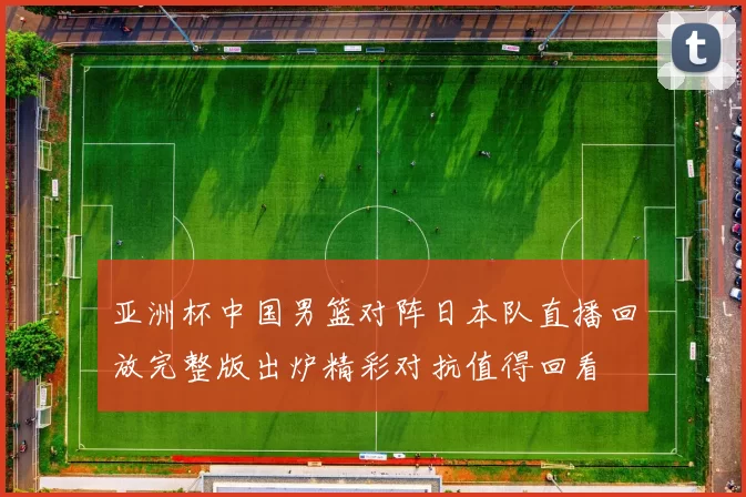 亚洲杯中国男篮对阵日本队直播回放完整版出炉精彩对抗值得回看