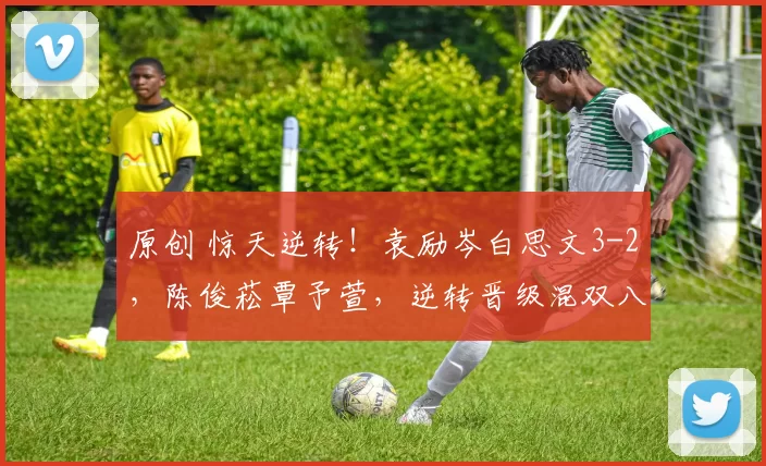 原创 惊天逆转！袁励岑白思文3-2，陈俊菘覃予萱，逆转晋级混双八强