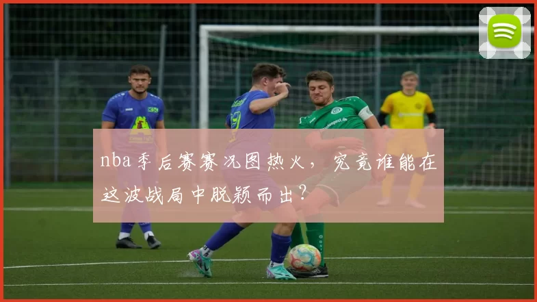 nba季后赛赛况图热火，究竟谁能在这波战局中脱颖而出？