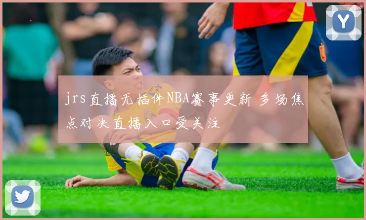 jrs直播无插件NBA赛事更新 多场焦点对决直播入口受关注
