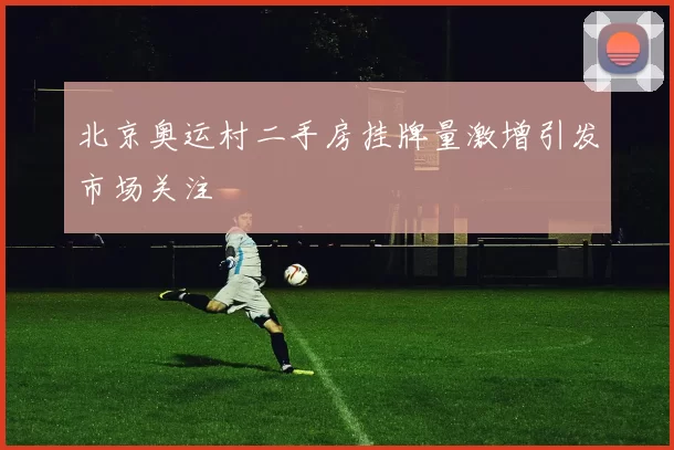 北京奥运村二手房挂牌量激增引发市场关注