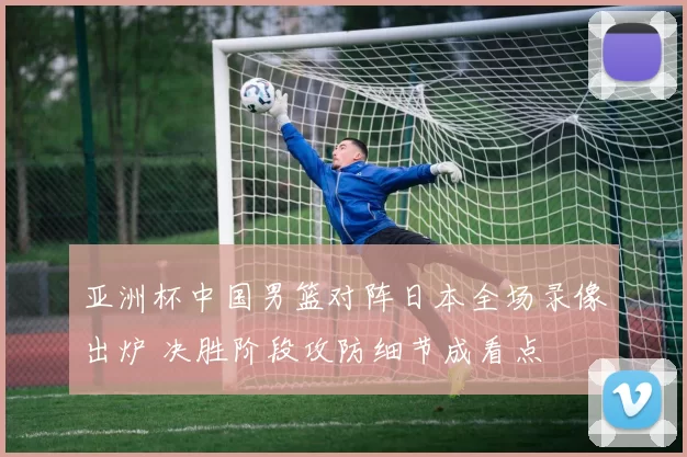 亚洲杯中国男篮对阵日本全场录像出炉 决胜阶段攻防细节成看点