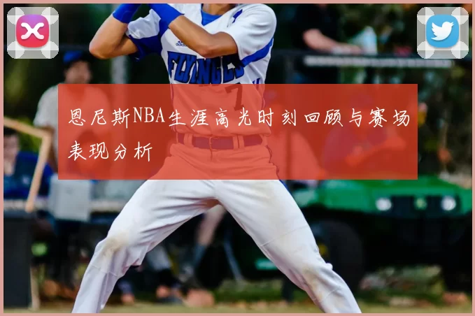 恩尼斯NBA生涯高光时刻回顾与赛场表现分析