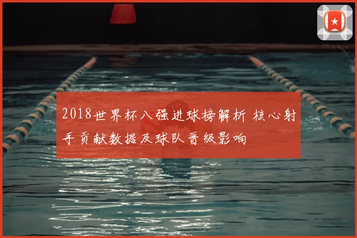 2018世界杯八强进球榜解析 核心射手贡献数据及球队晋级影响