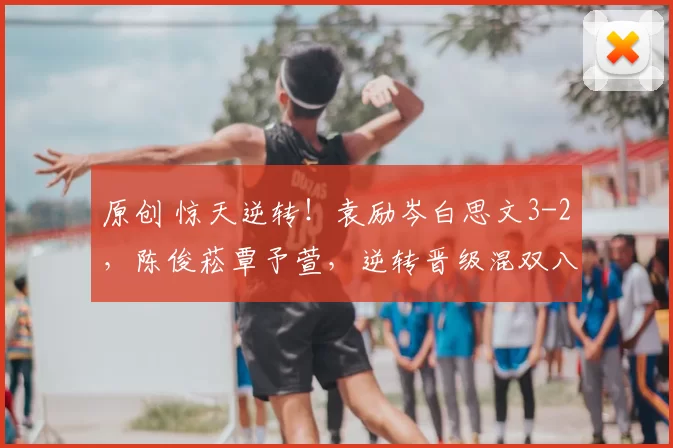 原创 惊天逆转！袁励岑白思文3-2，陈俊菘覃予萱，逆转晋级混双八强