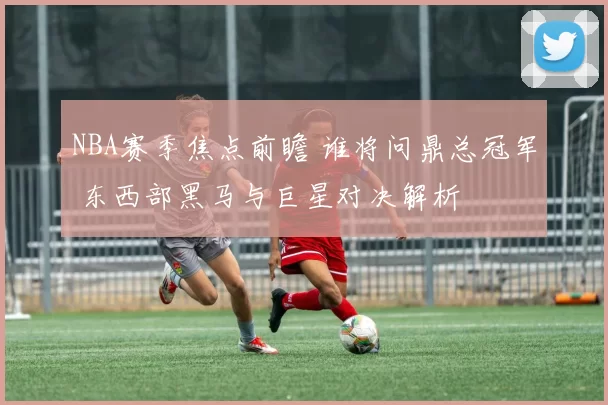NBA赛季焦点前瞻 谁将问鼎总冠军 东西部黑马与巨星对决解析