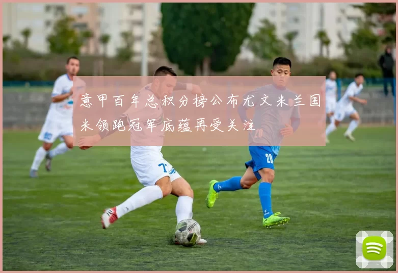 意甲百年总积分榜公布尤文米兰国米领跑冠军底蕴再受关注