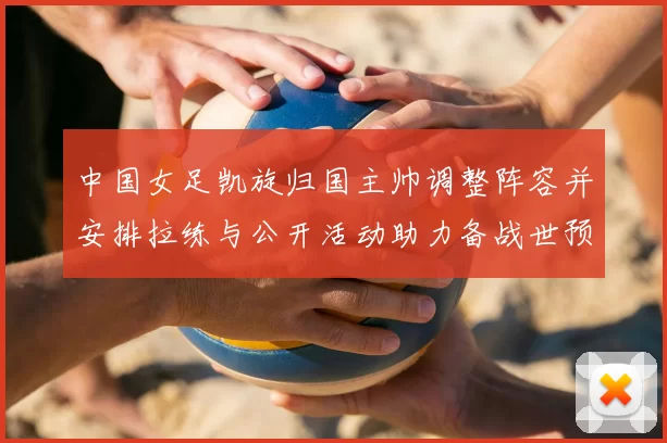 中国女足凯旋归国主帅调整阵容并安排拉练与公开活动助力备战世预赛