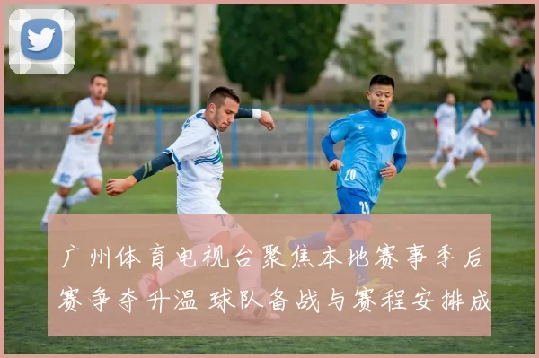 广州体育电视台聚焦本地赛事季后赛争夺升温 球队备战与赛程安排成看点