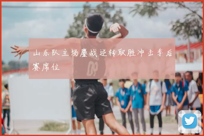 山东队主场鏖战逆转取胜冲击季后赛席位