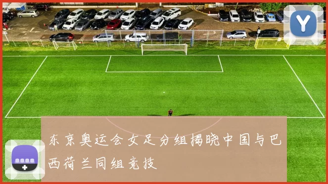 东京奥运会女足分组揭晓中国与巴西荷兰同组竞技