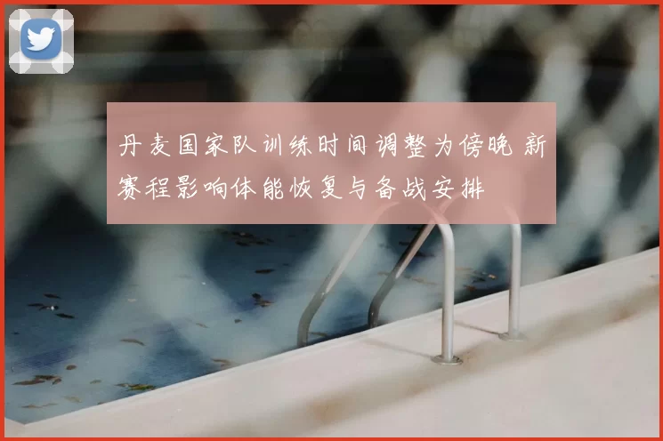 丹麦国家队训练时间调整为傍晚 新赛程影响体能恢复与备战安排