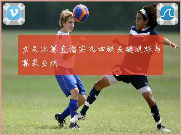 女足比赛直播实况回顾关键进球与赛果分析