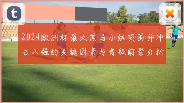 2024欧洲杯最大黑马小组突围并冲击八强的关键因素与晋级前景分析