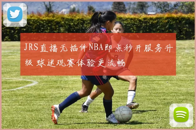 JRS直播无插件NBA即点秒开服务升级 球迷观赛体验更流畅