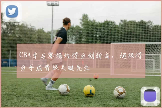 CBA季后赛场均得分创新高,超级得分手成晋级关键先生