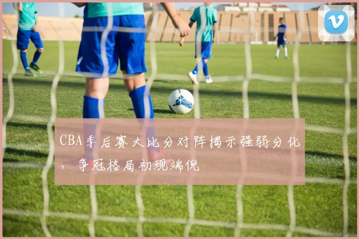 CBA季后赛大比分对阵揭示强弱分化，争冠格局初现端倪