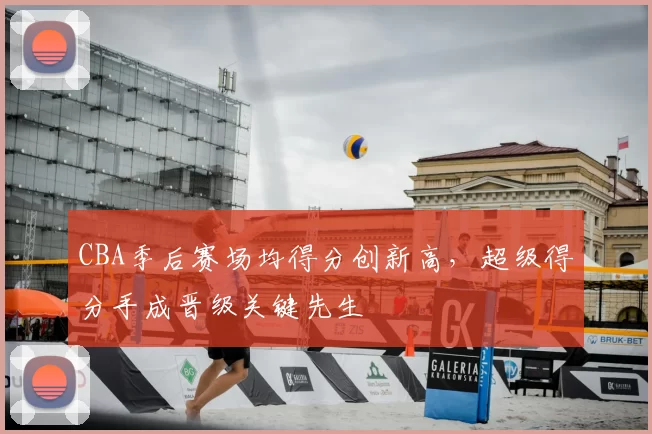 CBA季后赛场均得分创新高，超级得分手成晋级关键先生