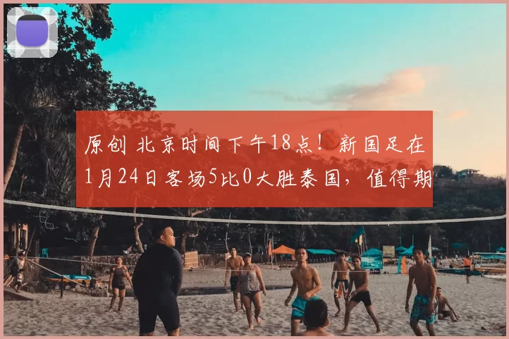 原创 北京时间下午18点！新国足在1月24日客场5比0大胜泰国，值得期待