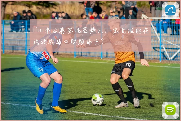 nba季后赛赛况图热火，究竟谁能在这波战局中脱颖而出？
