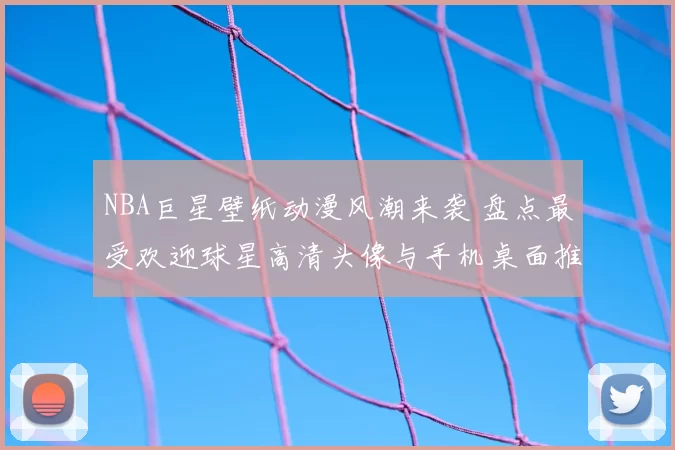 NBA巨星壁纸动漫风潮来袭 盘点最受欢迎球星高清头像与手机桌面推荐