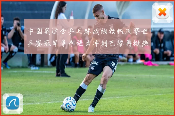 中国奥运会乒乓球战线扬帆洞察世乒赛冠军争夺强力冲刺巴黎再掀热潮