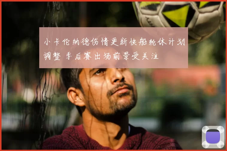 小卡伦纳德伤情更新快船轮休计划调整 季后赛出场前景受关注