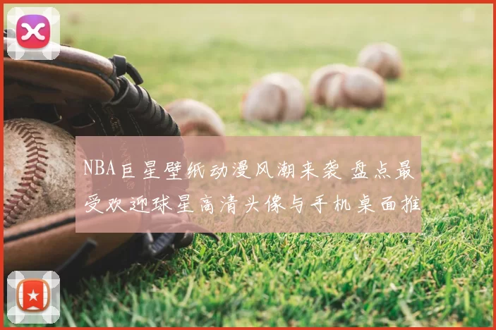 NBA巨星壁纸动漫风潮来袭 盘点最受欢迎球星高清头像与手机桌面推荐