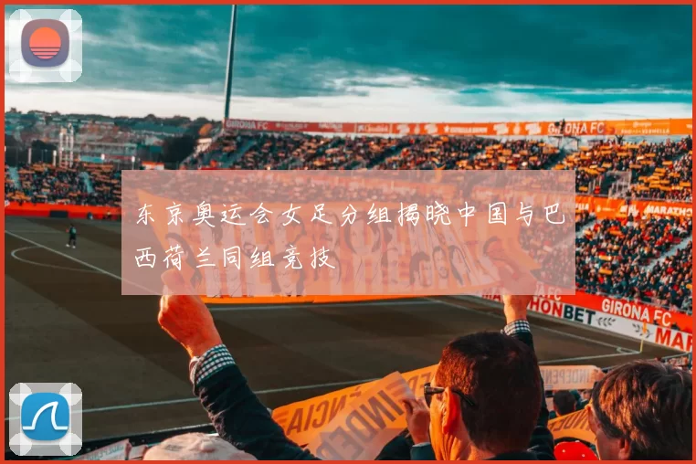 东京奥运会女足分组揭晓中国与巴西荷兰同组竞技
