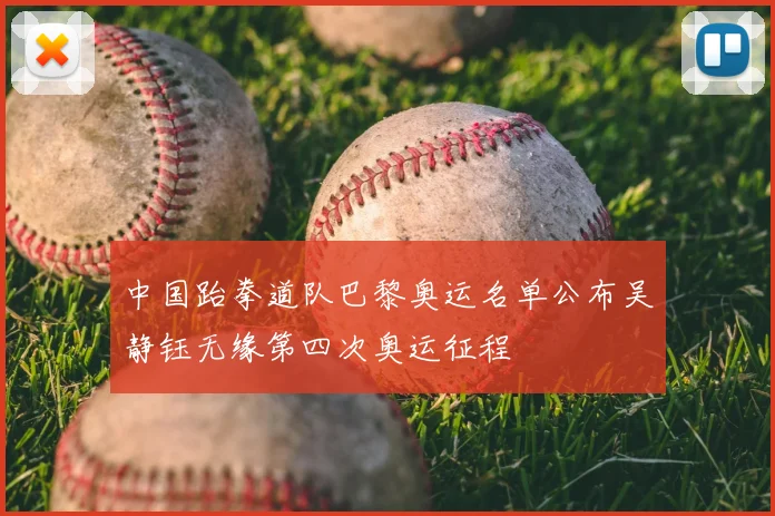 中国跆拳道队巴黎奥运名单公布吴静钰无缘第四次奥运征程