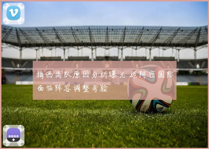 梅西离队原因分析曝光 迈阿密国际面临阵容调整考验