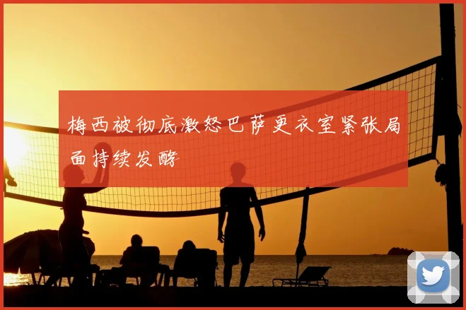 梅西被彻底激怒巴萨更衣室紧张局面持续发酵