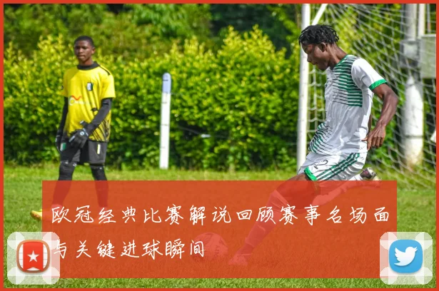 欧冠经典比赛解说回顾赛事名场面与关键进球瞬间