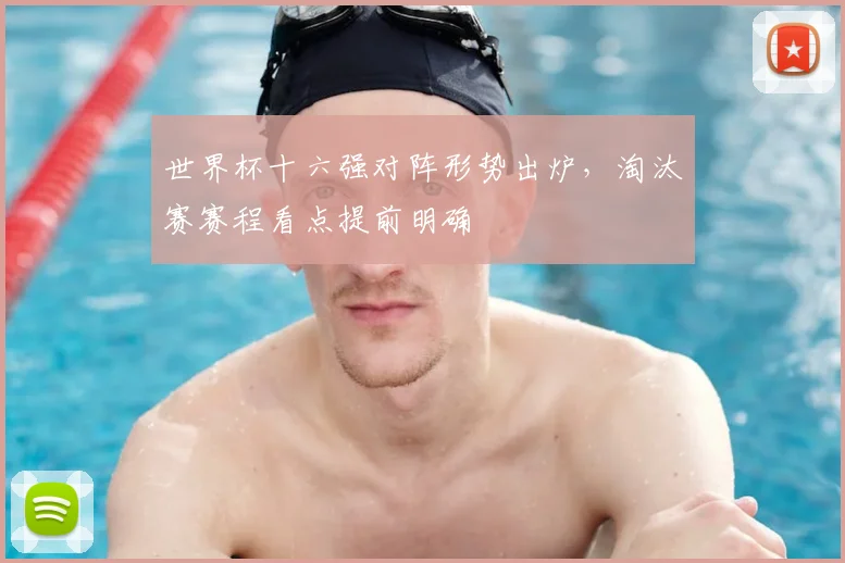 世界杯十六强对阵形势出炉,淘汰赛赛程看点提前明确