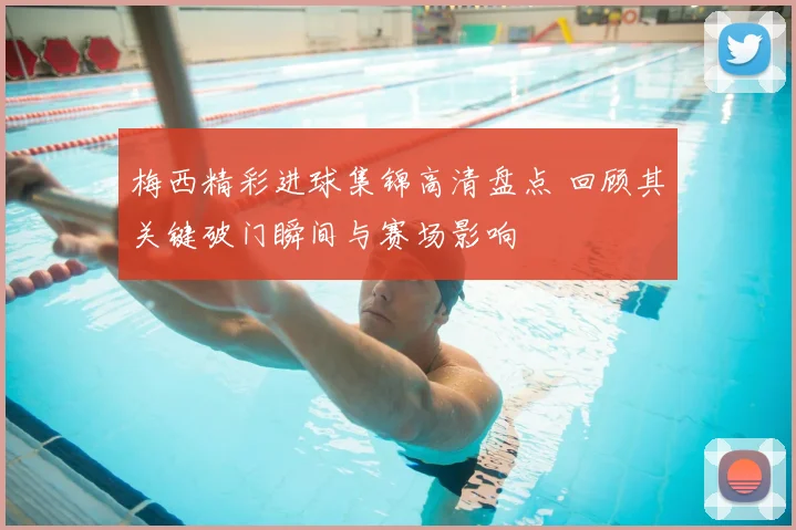 梅西精彩进球集锦高清盘点 回顾其关键破门瞬间与赛场影响