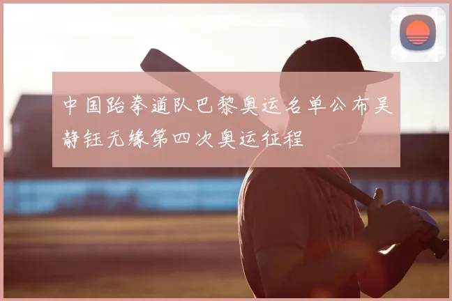 中国跆拳道队巴黎奥运名单公布吴静钰无缘第四次奥运征程