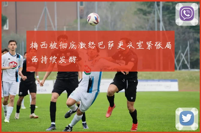 梅西被彻底激怒巴萨更衣室紧张局面持续发酵