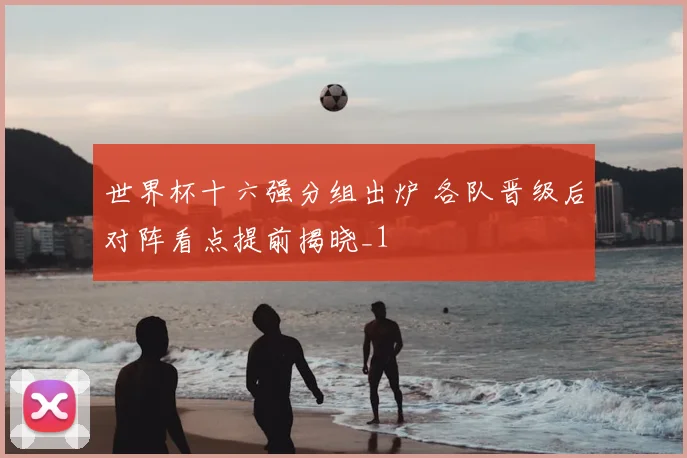 世界杯十六强分组出炉 各队晋级后对阵看点提前揭晓_1