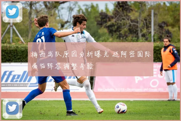 梅西离队原因分析曝光 迈阿密国际面临阵容调整考验