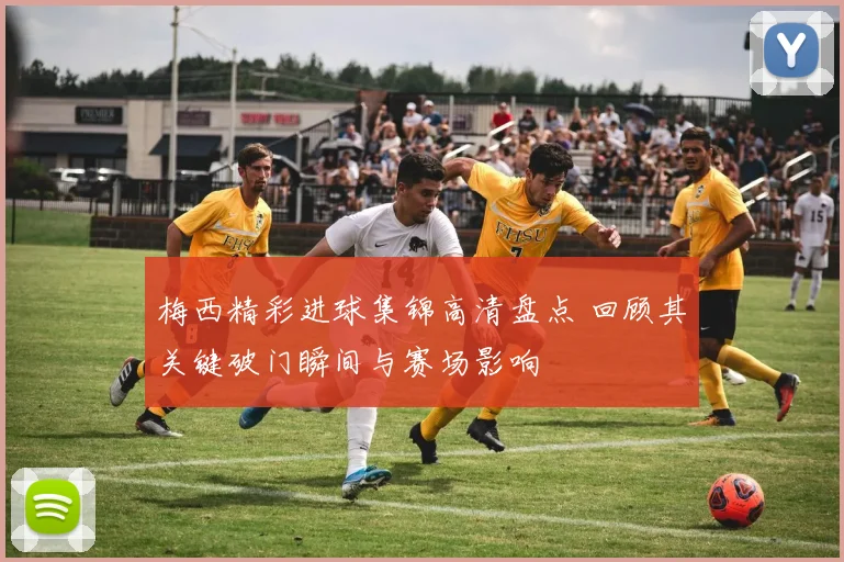 梅西精彩进球集锦高清盘点 回顾其关键破门瞬间与赛场影响